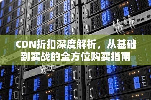 CDN折扣深度解析，从基础到实战的全方位购买指南