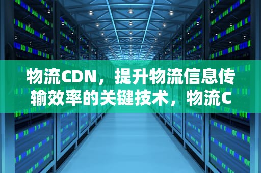物流CDN，提升物流信息传输效率的关键技术，物流CDC