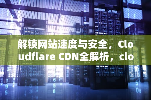 解锁网站速度与安全，Cloudflare CDN全解析，cloudfare cdn代理泄密风险
