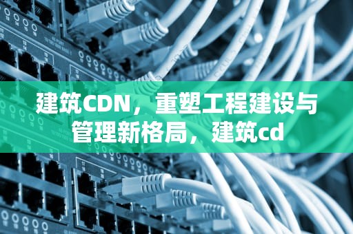建筑CDN，重塑工程建设与管理新格局，建筑cd