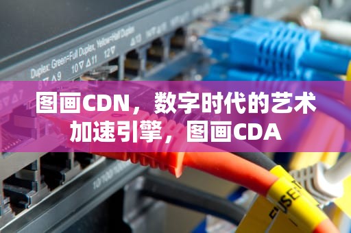 图画CDN，数字时代的艺术加速引擎，图画CDA
