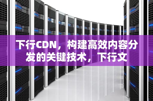 下行CDN，构建高效内容分发的关键技术，下行文