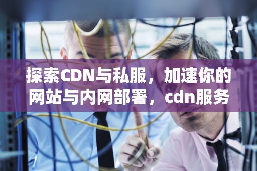 探索CDN与私服，加速你的网站与内网部署，cdn服务平台