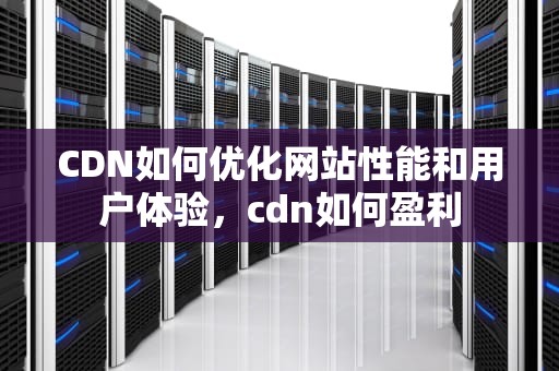 CDN如何优化网站性能和用户体验，cdn如何盈利