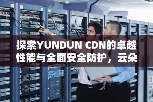 探索YUNDUN CDN的卓越性能与全面安全防护，云朵cd哪张碟好听