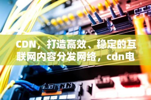 CDN，打造高效、稳定的互联网内容分发网络，cdn电视盒子