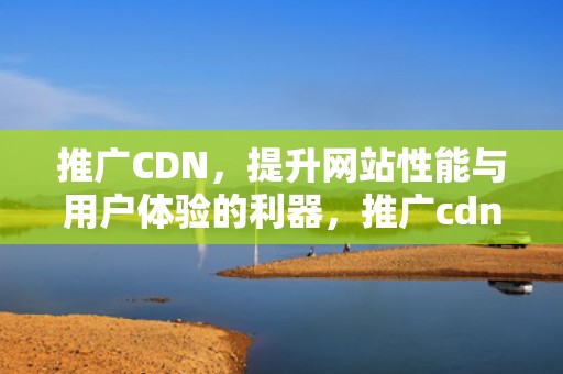 推广CDN，提升网站性能与用户体验的利器，推广cdn给别人家用违法吗