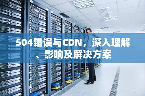 504错误与CDN，深入理解、影响及解决方案