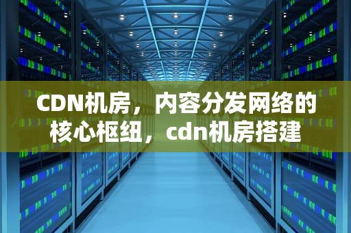 CDN机房，内容分发网络的核心枢纽，cdn机房搭建