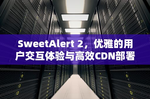 SweetAlert 2，优雅的用户交互体验与高效CDN部署指南