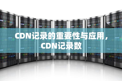 CDN记录的重要性与应用，CDN记录数