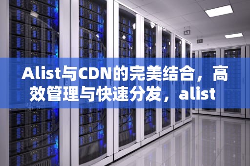 Alist与CDN的完美结合，高效管理与快速分发，alist cdn配置规则