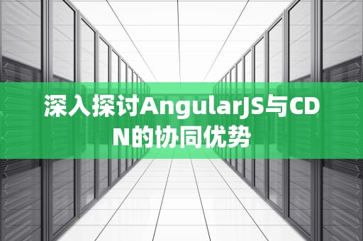 深入探讨AngularJS与CDN的协同优势
