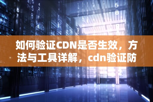 如何验证CDN是否生效，方法与工具详解，cdn验证防盗链