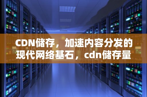 CDN储存，加速内容分发的现代网络基石，cdn储存量多大