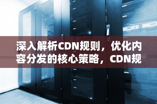 深入解析CDN规则，优化内容分发的核心策略，CDN规则怎么添加