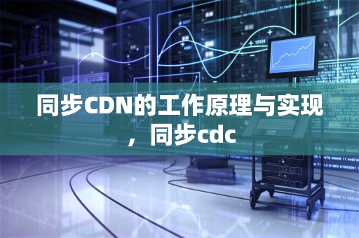 同步CDN的工作原理与实现，同步cdc