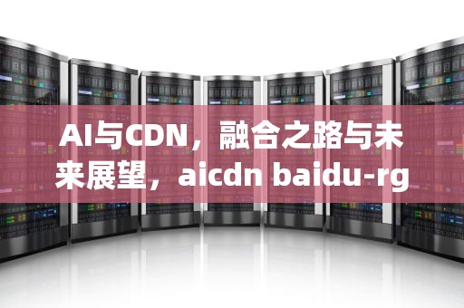 AI与CDN，融合之路与未来展望，aicdn baidu-rg-ai-cdn160