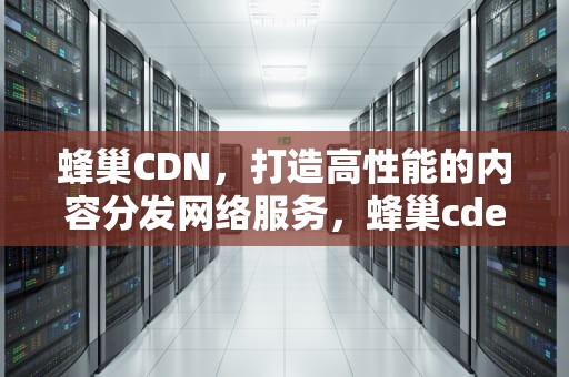 蜂巢CDN，打造高性能的内容分发网络服务，蜂巢cde最新消息今天更新