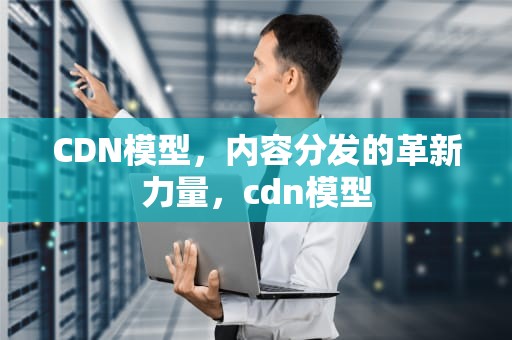 CDN模型，内容分发的革新力量，cdn模型