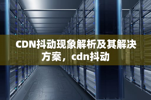 CDN抖动现象解析及其解决方案，cdn抖动