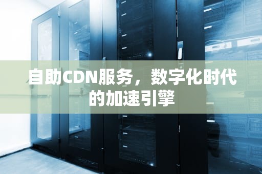 自助CDN服务，数字化时代的加速引擎