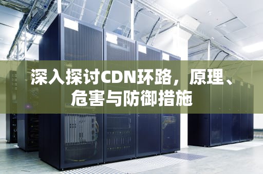 深入探讨CDN环路，原理、危害与防御措施
