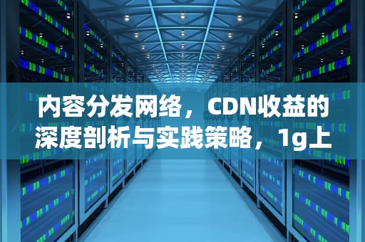 内容分发网络，CDN收益的深度剖析与实践策略，1g上行跑pcdn收益