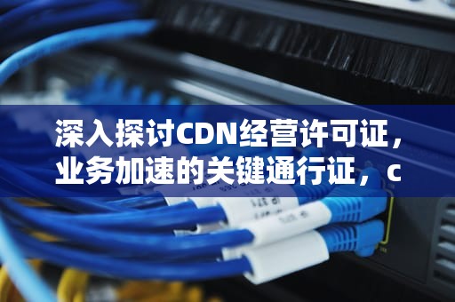 深入探讨CDN经营许可证，业务加速的关键通行证，cdn经营许可证