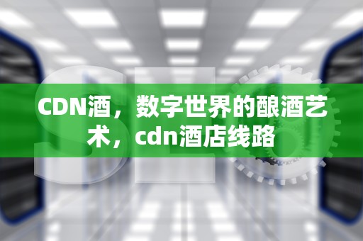 CDN酒，数字世界的酿酒艺术，cdn酒店线路