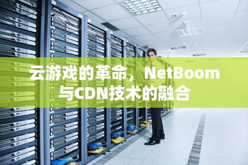 云游戏的革命，NetBoom与CDN技术的融合