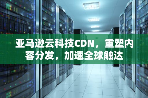 亚马逊云科技CDN，重塑内容分发，加速全球触达