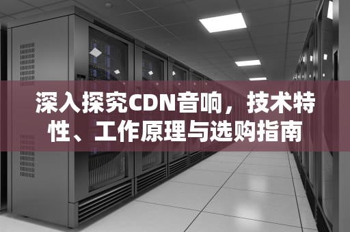 深入探究CDN音响，技术特性、工作原理与选购指南