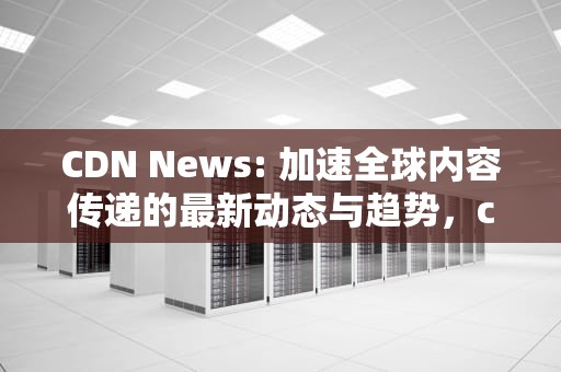CDN News: 加速全球内容传递的最新动态与趋势，cdn news silubaba