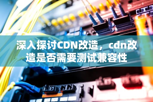 深入探讨CDN改造，cdn改造是否需要测试兼容性