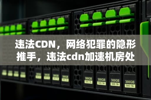 违法CDN，网络犯罪的隐形推手，违法cdn加速机房处罚