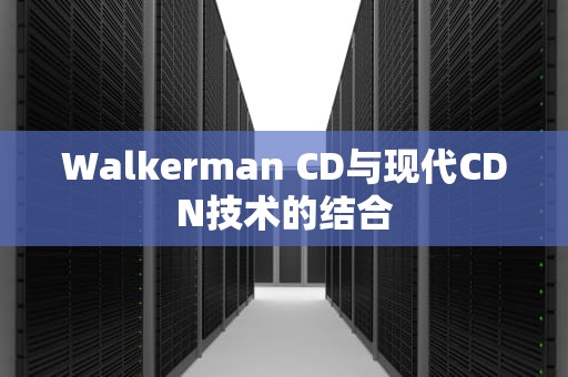 Walkerman CD与现代CDN技术的结合