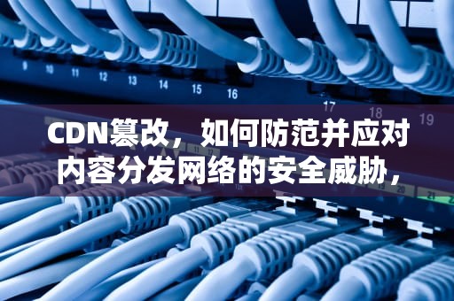 CDN篡改，如何防范并应对内容分发网络的安全威胁，cdn篡改