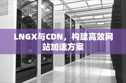 LNGX与CDN，构建高效网站加速方案