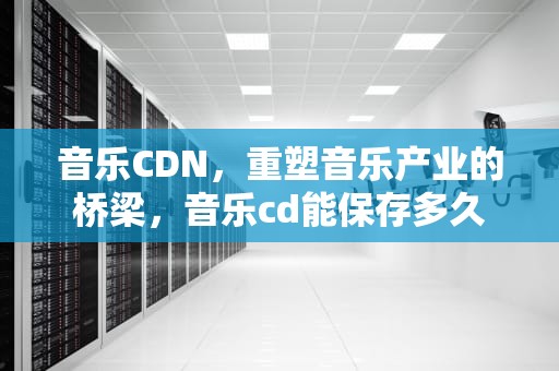 音乐CDN，重塑音乐产业的桥梁，音乐cd能保存多久