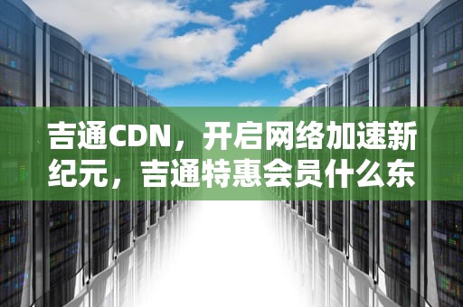 吉通CDN，开启网络加速新纪元，吉通特惠会员什么东西