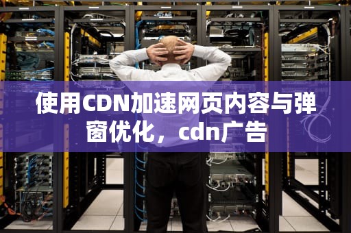 使用CDN加速网页内容与弹窗优化，cdn广告