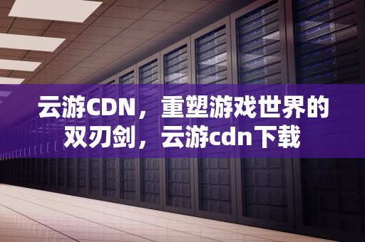 云游CDN，重塑游戏世界的双刃剑，云游cdn下载