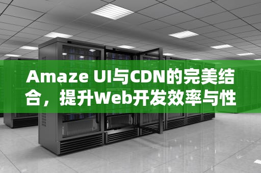 Amaze UI与CDN的完美结合，提升Web开发效率与性能