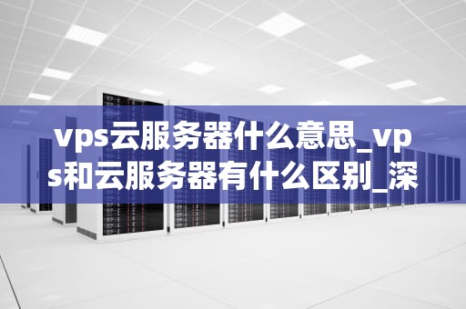 vps云服务器什么意思_vps和云服务器有什么区别_深入理解VPS云服务器