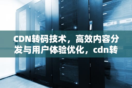 CDN转码技术，高效内容分发与用户体验优化，cdn转码
