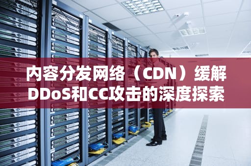 内容分发网络（CDN）缓解DDoS和CC攻击的深度探索，cdn缓解ddos只是它的副作用