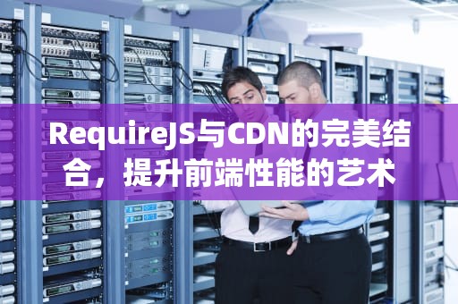 RequireJS与CDN的完美结合，提升前端性能的艺术