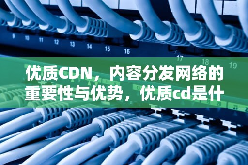优质CDN，内容分发网络的重要性与优势，优质cd是什么意思