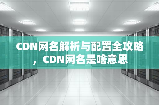 CDN网名解析与配置全攻略，CDN网名是啥意思